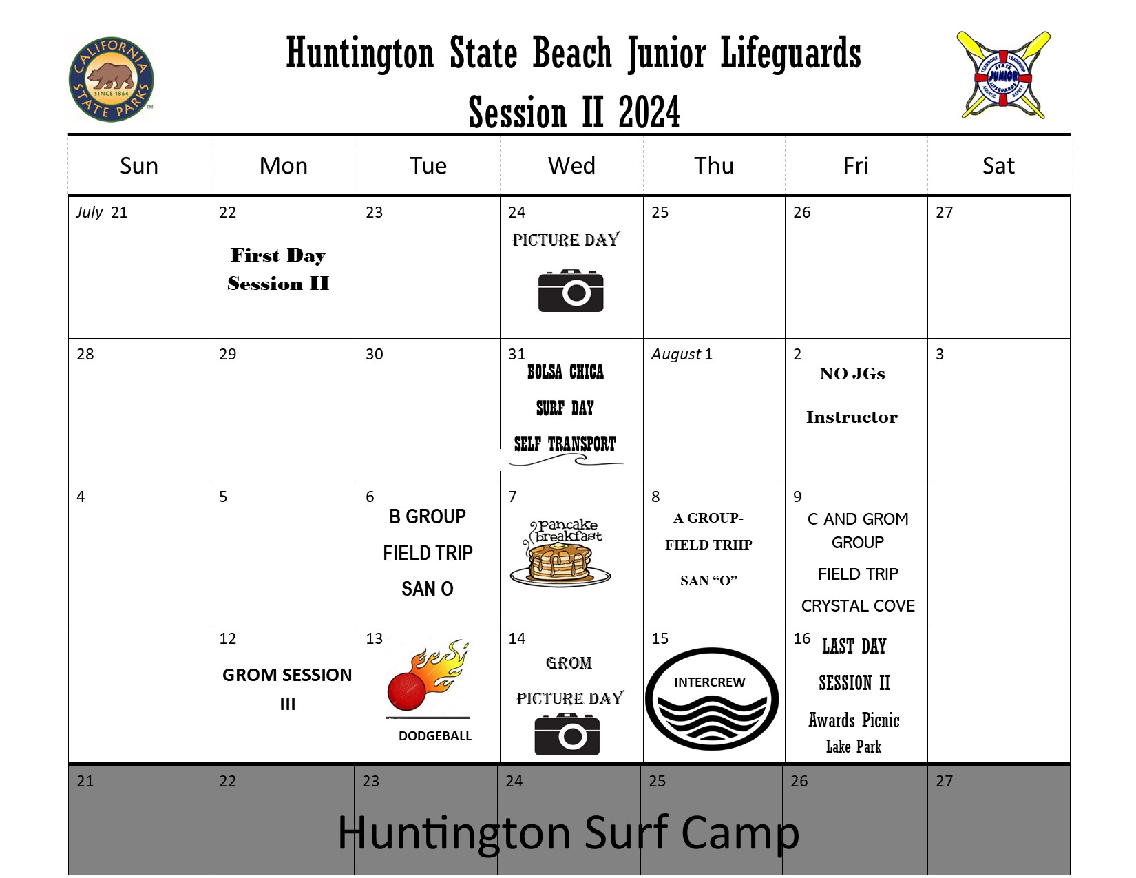 Huntington State Beach Junior Lifeguards Session I 2024 Calendar. The California state parks logo and California State Junior Lifeguard program logos on the top. July 22 First Day Session II. July 24 Picture Day. July 31 Bolsa Chica Surf Day Self Transport. August 2 NO JGs Instructor. August 6 B Group Field Trip San O. August 7 Pancake Breakfast. August 8 A Group Field Trip San O. August 9 C and Grom Group Field Trip Crystal Cove. August 12 Grom Session III. August 13 Dodgeball. August 14 Grom Picture Day. August 15 Intercrew. August 16 Last Day Session II Awards Picnic Lake Park. August 21-27 greyed out for Huntington Surf Camp.
